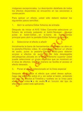 imágenes excepcionales. La descripción detallada de todos
los efectos disponibles se encuentra en las secciones a
continuación.

Para aplicar un efecto, usted sólo deberá realizar los
siguientes pasos sencillos:

1.   Abrir la ventana Editar ficheros de entrada

Después de iniciar el AVS Video Converter seleccione un
fichero de entrada pulsando el botón Navegar.... Luego
pulse el botón Editar... en la barra de herramientas
principal para abrir la pantalla Editar ficheros de entrada.

2.   Seleccionar el efecto a añadir

Inicialmente la barra de herramientas de efectos se abre en
la pestaña Efectos vídeo. Si usted desea aplicar un efecto
de audio, pulse la pestaña Efectos audio para obtener
acceso a efectos de audio. En la lista desplegable
deCategorías ubicada en el rincón derecho superior usted
puede seleccionar un grupo de efctos que se mostrará en
el área de efectos. De esta manera se facilita el acceso al
efecto deseado.

3.   Poner el efecto seleccionado en la línea especial

Después de localizar el efecto que usted desea aplicar,
haga clic izquierdo sobre él y, sin soltar el botón, arrástrelo
del área de efectos al Timeline y suéltelo en la línea para
efectos de vídeo o de audio en función del tipo de
efecto que usted está aplicando.
 