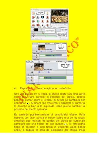 4.   Especificar el área de aplicación del efecto

Una vez puesto en la línea, el efecto cubre sólo una parte
del vídeo. Para cambiar la posición del efecto, deberá
poner el cursor sobre el efecto (el cursor se cambiará por
una mano ). Al hacer clic izquierdo y arrastrar el cursor a
la derecha o bien a la izquierda usted puede cambiar la
posición del efecto aplicado.

Es también posible cambiar el tamaño del efecto. Para
hacerlo, por favor ponga el cursor sobre una de las rayas
amarillas que marcan los bordes del efecto (el cursor se
cambiará por una flecha de dos puntas ). Al arrastrarla
hacia la derecha o bien hacia la izquierda usted podrá
amliar o reducir el área de aplicación del efecto. Para
 