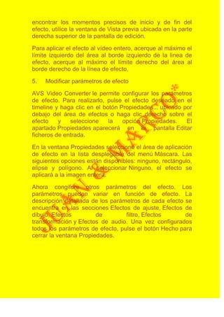 encontrar los momentos precisos de inicio y de fin del
efecto, utilice la ventana de Vista previa ubicada en la parte
derecha superior de la pantalla de edición.

Para aplicar el efecto al vídeo entero, acerque al máximo el
límite izquierdo del área al borde izquierdo de la linea de
efecto, acerque al máximo el límite derecho del área al
borde derecho de la línea de efecto.

5.   Modificar parámetros de efecto

AVS Video Converter le permite configurar los parámetros
de efecto. Para realizarlo, pulse el efecto deseado en el
timeline y haga clic en el botón Propiedades... ubicado por
debajo del área de efectos o haga clic derecho sobre el
efecto    y   seleccione     la   opción Propiedades.    El
apartado Propiedades aparecerá en la pantalla Editar
ficheros de entrada.

En la ventana Propiedades seleccione el área de aplicación
de efecto en la lista desplegable del menú Máscara. Las
siguientes opciones están disponibles: ninguno, rectángulo,
elipse y polígono. Al seleccionar Ninguno, el efecto se
aplicará a la imagen entera.

Ahora congifure otros parámetros del efecto. Los
parámetros pueden variar en función de efecto. La
descripción detallada de los parámetros de cada efecto se
encuentra en las secciones Efectos de ajuste, Efectos de
dibujo, Efectos         de        filtro, Efectos      de
transformación y Efectos de audio. Una vez configurados
todos los parámetros de efecto, pulse el botón Hecho para
cerrar la ventana Propiedades.
 