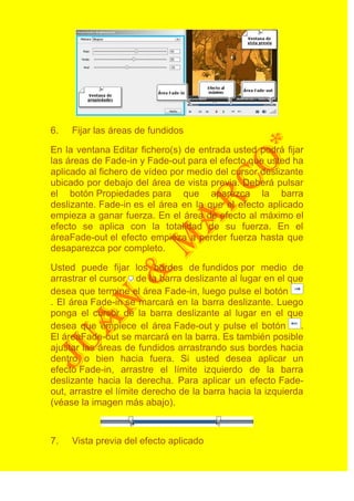 6.   Fijar las áreas de fundidos

En la ventana Editar fichero(s) de entrada usted podrá fijar
las áreas de Fade-in y Fade-out para el efecto que usted ha
aplicado al fichero de vídeo por medio del cursor deslizante
ubicado por debajo del área de vista previa. Deberá pulsar
el botón Propiedades para que aparezca la barra
deslizante. Fade-in es el área en la que el efecto aplicado
empieza a ganar fuerza. En el área de efecto al máximo el
efecto se aplica con la totalidad de su fuerza. En el
áreaFade-out el efecto empieza a perder fuerza hasta que
desaparezca por completo.

Usted puede fijar los bordes de fundidos por medio de
arrastrar el cursor de la barra deslizante al lugar en el que
desea que termine el área Fade-in, luego pulse el botón
. El área Fade-in se marcará en la barra deslizante. Luego
ponga el cursor de la barra deslizante al lugar en el que
desea que empiece el área Fade-out y pulse el botón           .
El áreaFade-out se marcará en la barra. Es también posible
ajustar las áreas de fundidos arrastrando sus bordes hacia
dentro o bien hacia fuera. Si usted desea aplicar un
efecto Fade-in, arrastre el límite izquierdo de la barra
deslizante hacia la derecha. Para aplicar un efecto Fade-
out, arrastre el límite derecho de la barra hacia la izquierda
(véase la imagen más abajo).



7.   Vista previa del efecto aplicado
 