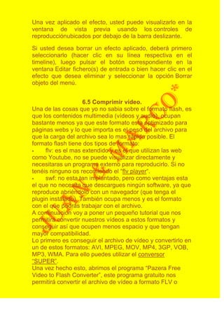 Una vez aplicado el efecto, usted puede visualizarlo en la
ventana de vista previa usando los controles de
reproducciónubicados por debajo de la barra deslizante.

Si usted desea borrar un efecto aplicado, deberá primero
seleccionarlo (hacer clic en su línea respectiva en el
timeline), luego pulsar el botón correspondiente en la
ventana Editar fichero(s) de entrada o bien hacer clic en el
efecto que desea eliminar y seleccionar la opción Borrar
objeto del menú.


                    6.5 Comprimir video.
Una de las cosas que yo no sabia sobre el formato flash, es
que los contenidos multimedia (vídeos y audio), ocupan
bastante menos ya que este formato esta optimizado para
páginas webs y lo que importa es el peso del archivo para
que la carga del archivo sea lo mas rápida posible. El
formato flash tiene dos tipos de formato:
    flv: es el mas extendido y es el que utilizan las web
como Youtube, no se puede visualizar directamente y
necesitaras un programa externo para reproducirlo. Si no
tenéis ninguno os recomiendo el “flv player“.
    swf: no esta tan implantado, pero como ventajas esta
el que no necesita que descargues ningún software, ya que
reproduce abriéndolo con un navegador (que tenga el
plugin instalado). También ocupa menos y es el formato
con el que podrás trabajar con el archivo.
A continuación voy a poner un pequeño tutorial que nos
permitirá convertir nuestros vídeos a estos formatos y
conseguir así que ocupen menos espacio y que tengan
mayor compatibilidad.
Lo primero es conseguir el archivo de vídeo y convertirlo en
un de estos formatos: AVI, MPEG, MOV, MP4, 3GP, VOB,
MP3, WMA. Para ello puedes utilizar el conversor
“SUPER”.
Una vez hecho esto, abrimos el programa “Pazera Free
Video to Flash Converter”, este programa gratuito nos
permitirá convertir el archivo de vídeo a formato FLV o
 