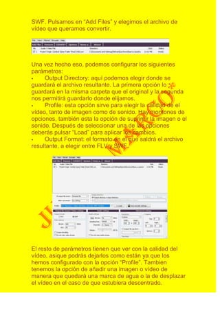 SWF. Pulsamos en “Add Files” y elegimos el archivo de
vídeo que queramos convertir.




Una vez hecho eso, podemos configurar los siguientes
parámetros:
    Output Directory: aquí podemos elegir donde se
guardará el archivo resultante. La primera opción lo
guardará en la misma carpeta que el original y la segunda
nos permitirá guardarlo donde elijamos.
    Profile: esta opción sirve para elegir la calidad de el
vídeo, tanto de imagen como de sonido. Hay montones de
opciones, también esta la opción de suprimir la imagen o el
sonido. Después de seleccionar una de las opciones
deberás pulsar “Load” para aplicar los cambios.
    Output Format: el formato en el que saldrá el archivo
resultante, a elegir entre FLV y SWF.




El resto de parámetros tienen que ver con la calidad del
vídeo, asique podrás dejarlos como están ya que los
hemos configurado con la opción “Profile”. Tambien
tenemos la opción de añadir una imagen o vídeo de
manera que quedará una marca de agua o la de desplazar
el vídeo en el caso de que estubiera descentrado.
 