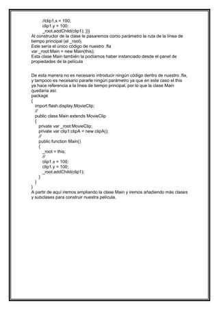 //clip1.x = 100;
      clip1.y = 100;
      _root.addChild(clip1); }}}
Al constructor de la clase le pasaremos como parámetro la ruta de la línea de
tiempo principal (el _root).
Este sería el único código de nuestro .fla
var _root:Main = new Main(this);
Esta clase Main también la podíamos haber instanciado desde el panel de
propiedades de la película


De esta manera no es necesario introducir ningún código dentro de nuestro .fla,
y tampoco es necesario pararle ningún parámetro ya que en este caso el this
ya hace referencia a la línea de tiempo principal, por lo que la clase Main
quedaría así:
package
{
  import flash.display.MovieClip;
  //
  public class Main extends MovieClip
  {
     private var _root:MovieClip;
     private var clip1:clipA = new clipA();
     //
     public function Main()
     {
        _root = this;
        //
        clip1.x = 100;
        clip1.y = 100;
        _root.addChild(clip1);
     }
  }
}
A partir de aquí iremos ampliando la clase Main y iremos añadiendo más clases
y subclases para construir nuestra película.
 