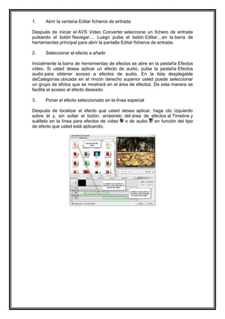 1.    Abrir la ventana Editar ficheros de entrada

Después de iniciar el AVS Video Converter seleccione un fichero de entrada
pulsando el botón Navegar.... Luego pulse el botón Editar... en la barra de
herramientas principal para abrir la pantalla Editar ficheros de entrada.

2.    Seleccionar el efecto a añadir

Inicialmente la barra de herramientas de efectos se abre en la pestaña Efectos
vídeo. Si usted desea aplicar un efecto de audio, pulse la pestaña Efectos
audio para obtener acceso a efectos de audio. En la lista desplegable
deCategorías ubicada en el rincón derecho superior usted puede seleccionar
un grupo de efctos que se mostrará en el área de efectos. De esta manera se
facilita el acceso al efecto deseado.

3.    Poner el efecto seleccionado en la línea especial

Después de localizar el efecto que usted desea aplicar, haga clic izquierdo
sobre él y, sin soltar el botón, arrástrelo del área de efectos al Timeline y
suéltelo en la línea para efectos de vídeo  o de audio   en función del tipo
de efecto que usted está aplicando.
 