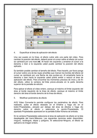 4.    Especificar el área de aplicación del efecto

Una vez puesto en la línea, el efecto cubre sólo una parte del vídeo. Para
cambiar la posición del efecto, deberá poner el cursor sobre el efecto (el cursor
se cambiará por una mano ). Al hacer clic izquierdo y arrastrar el cursor a la
derecha o bien a la izquierda usted puede cambiar la posición del efecto
aplicado.

Es también posible cambiar el tamaño del efecto. Para hacerlo, por favor ponga
el cursor sobre una de las rayas amarillas que marcan los bordes del efecto (el
cursor se cambiará por una flecha de dos puntas ). Al arrastrarla hacia la
derecha o bien hacia la izquierda usted podrá amliar o reducir el área de
aplicación del efecto. Para encontrar los momentos precisos de inicio y de fin
del efecto, utilice la ventana de Vista previa ubicada en la parte derecha
superior de la pantalla de edición.

Para aplicar el efecto al vídeo entero, acerque al máximo el límite izquierdo del
área al borde izquierdo de la linea de efecto, acerque al máximo el límite
derecho del área al borde derecho de la línea de efecto.

5.    Modificar parámetros de efecto

AVS Video Converter le permite configurar los parámetros de efecto. Para
realizarlo, pulse el efecto deseado en el timeline y haga clic en el
botón Propiedades... ubicado por debajo del área de efectos o haga clic
derecho sobre el efecto y seleccione la opción Propiedades. El
apartado Propiedades aparecerá en la pantalla Editar ficheros de entrada.

En la ventana Propiedades seleccione el área de aplicación de efecto en la lista
desplegable del menú Máscara. Las siguientes opciones están disponibles:
ninguno, rectángulo, elipse y polígono. Al seleccionar Ninguno, el efecto se
aplicará a la imagen entera.
 