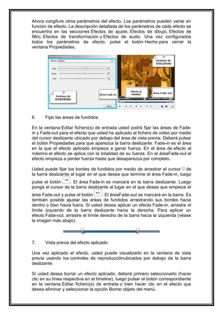 Ahora congifure otros parámetros del efecto. Los parámetros pueden variar en
función de efecto. La descripción detallada de los parámetros de cada efecto se
encuentra en las secciones Efectos de ajuste, Efectos de dibujo, Efectos de
filtro, Efectos de transformación y Efectos de audio. Una vez configurados
todos los parámetros de efecto, pulse el botón Hecho para cerrar la
ventana Propiedades.




6.    Fijar las áreas de fundidos

En la ventana Editar fichero(s) de entrada usted podrá fijar las áreas de Fade-
in y Fade-out para el efecto que usted ha aplicado al fichero de vídeo por medio
del cursor deslizante ubicado por debajo del área de vista previa. Deberá pulsar
el botón Propiedades para que aparezca la barra deslizante. Fade-in es el área
en la que el efecto aplicado empieza a ganar fuerza. En el área de efecto al
máximo el efecto se aplica con la totalidad de su fuerza. En el áreaFade-out el
efecto empieza a perder fuerza hasta que desaparezca por completo.

Usted puede fijar los bordes de fundidos por medio de arrastrar el cursor de
la barra deslizante al lugar en el que desea que termine el área Fade-in, luego
pulse el botón    . El área Fade-in se marcará en la barra deslizante. Luego
ponga el cursor de la barra deslizante al lugar en el que desea que empiece el
área Fade-out y pulse el botón       . El áreaFade-out se marcará en la barra. Es
también posible ajustar las áreas de fundidos arrastrando sus bordes hacia
dentro o bien hacia fuera. Si usted desea aplicar un efecto Fade-in, arrastre el
límite izquierdo de la barra deslizante hacia la derecha. Para aplicar un
efecto Fade-out, arrastre el límite derecho de la barra hacia la izquierda (véase
la imagen más abajo).



7.    Vista previa del efecto aplicado

Una vez aplicado el efecto, usted puede visualizarlo en la ventana de vista
previa usando los controles de reproducciónubicados por debajo de la barra
deslizante.

Si usted desea borrar un efecto aplicado, deberá primero seleccionarlo (hacer
clic en su línea respectiva en el timeline), luego pulsar el botón correspondiente
en la ventana Editar fichero(s) de entrada o bien hacer clic en el efecto que
desea eliminar y seleccionar la opción Borrar objeto del menú.
 