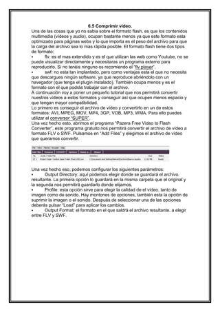 6.5 Comprimir video.
Una de las cosas que yo no sabia sobre el formato flash, es que los contenidos
multimedia (vídeos y audio), ocupan bastante menos ya que este formato esta
optimizado para páginas webs y lo que importa es el peso del archivo para que
la carga del archivo sea lo mas rápida posible. El formato flash tiene dos tipos
de formato:
       flv: es el mas extendido y es el que utilizan las web como Youtube, no se
puede visualizar directamente y necesitaras un programa externo para
reproducirlo. Si no tenéis ninguno os recomiendo el “flv player“.
       swf: no esta tan implantado, pero como ventajas esta el que no necesita
que descargues ningún software, ya que reproduce abriéndolo con un
navegador (que tenga el plugin instalado). También ocupa menos y es el
formato con el que podrás trabajar con el archivo.
A continuación voy a poner un pequeño tutorial que nos permitirá convertir
nuestros vídeos a estos formatos y conseguir así que ocupen menos espacio y
que tengan mayor compatibilidad.
Lo primero es conseguir el archivo de vídeo y convertirlo en un de estos
formatos: AVI, MPEG, MOV, MP4, 3GP, VOB, MP3, WMA. Para ello puedes
utilizar el conversor “SUPER”.
Una vez hecho esto, abrimos el programa “Pazera Free Video to Flash
Converter”, este programa gratuito nos permitirá convertir el archivo de vídeo a
formato FLV o SWF. Pulsamos en “Add Files” y elegimos el archivo de vídeo
que queramos convertir.




Una vez hecho eso, podemos configurar los siguientes parámetros:
      Output Directory: aquí podemos elegir donde se guardará el archivo
resultante. La primera opción lo guardará en la misma carpeta que el original y
la segunda nos permitirá guardarlo donde elijamos.
      Profile: esta opción sirve para elegir la calidad de el vídeo, tanto de
imagen como de sonido. Hay montones de opciones, también esta la opción de
suprimir la imagen o el sonido. Después de seleccionar una de las opciones
deberás pulsar “Load” para aplicar los cambios.
      Output Format: el formato en el que saldrá el archivo resultante, a elegir
entre FLV y SWF.
 