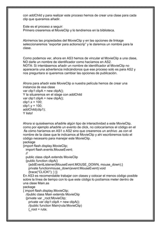 con addChild y para realizar este proceso hemos de crear una clase para cada
clip que queramos añadir.

Este es el proceso a seguir:
Primero crearemos el MovieClip y lo tendremos en la biblioteca.


Abriremos las propiedades del MovieClip y en las opciones de linkage
seleccionaremos “exportar para actionscrip” y le daremos un nombre para la
clase.


Como podemos ver, ahora en AS3 hemos de vincular el MovieClip a una clase,
NO darle un nombre de identificador como hacíamos en AS2.
NOTA: Si intentásemos añadir un nombre de identificador al MovieClip no
aparecería una advertencia indicándonos que ese proceso solo es para AS2 y
nos preguntara si queremos cambiar las opciones de publicación.


Ahora para añadir este MovieClip a nuestra película hemos de crear una
instancia de esa clase
var clip1:clipA = new clipA();
Y la situaremos en el stage con addChild
var clip1:clipA = new clipA();
clip1.x = 100;
clip1.y = 100;
addChild(clip1);
Y listo!


Ahora si quisiésemos añadirle algún tipo de interactividad a este MovieClip,
como por ejemplo añadirle un evento de click, no colocaríamos el código en el
.fla cómo haríamos en AS1 o AS2 sino que crearemos un archivo .as con el
nombre de la clase que le indicamos al MovieClip y ahí escribiremos todo el
código necesario para manejar este MovieClip.
package
{import flash.display.MovieClip;
   import flash.events.MouseEvent;
   //
   public class clipA extends MovieClip
   {public function clipA()
      {addEventListener(MouseEvent.MOUSE_DOWN, mouse_down);}
      private functionmouse_down(event:MouseEvent):void
      {trace(“CLICK!”); } }}
En AS3 es recomendable trabajar con clases y colocar el menos código posible
sobre la línea de tiempo con lo que este código lo podíamos meter dentro de
una clase Main.as
package
{ import flash.display.MovieClip;
   //public class Main extends MovieClip
   {private var _root:MovieClip;
      private var clip1:clipA = new clipA();
      //public function Main(ruta:MovieClip)
      {_root = ruta;
 