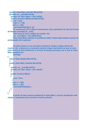 //public class Main extends MovieClip
  {private var _root:MovieClip;
    private var clip1:clipA = new clipA();
    //public function Main(ruta:MovieClip)
    {_root = ruta;
      //clip1.x = 100;
      clip1.y = 100;
      _root.addChild(clip1); }}}
        Al constructor de la clase le pasaremos como parámetro la ruta de la línea
de tiempo principal (el _root).
        Este sería el único código de nuestro .fla
        var _root:Main = new Main(this);
        Esta clase Main también la podíamos haber instanciado desde el panel de
propiedades de la película


          De esta manera no es necesario introducir ningún código dentro de
nuestro .fla, y tampoco es necesario pararle ningún parámetro ya que en este
caso el this ya hace referencia a la línea de tiempo principal, por lo que la clase
Main quedaría así:
          package
{
  import flash.display.MovieClip;
  //
  public class Main extends MovieClip
  {
     private var _root:MovieClip;
     private var clip1:clipA = new clipA();
     //
     public function Main()
     {
        _root = this;
        //
        clip1.x = 100;
        clip1.y = 100;
        _root.addChild(clip1);
     }
  }
}
          A partir de aquí iremos ampliando la clase Main y iremos añadiendo más
clases y subclases para construir nuestra película.
 