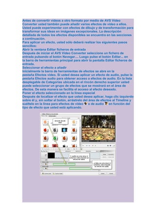 Antes de convertir vídeos a otro formato por medio de AVS Video
Converter usted también puede añadir varios efectos de vídeo a ellos.
Usted puede experimentar con efectos de dibujo y de transformación para
transformar sus ideas en imágenes excepcionales. La descripción
detallada de todos los efectos disponibles se encuentra en las secciones
a continuación.
Para aplicar un efecto, usted sólo deberá realizar los siguientes pasos
sencillos:
Abrir la ventana Editar ficheros de entrada
Después de iniciar el AVS Video Converter seleccione un fichero de
entrada pulsando el botón Navegar.... Luego pulse el botón Editar... en
la barra de herramientas principal para abrir la pantalla Editar ficheros de
entrada.
Seleccionar el efecto a añadir
Inicialmente la barra de herramientas de efectos se abre en la
pestaña Efectos vídeo. Si usted desea aplicar un efecto de audio, pulse la
pestaña Efectos audio para obtener acceso a efectos de audio. En la lista
desplegable de Categorías ubicada en el rincón derecho superior usted
puede seleccionar un grupo de efectos que se mostrará en el área de
efectos. De esta manera se facilita el acceso al efecto deseado.
Poner el efecto seleccionado en la línea especial
Después de localizar el efecto que usted desea aplicar, haga clic izquierdo
sobre él y, sin soltar el botón, arrástrelo del área de efectos al Timeline y
suéltelo en la línea para efectos de vídeo      o de audio    en función del
tipo de efecto que usted está aplicando.
 