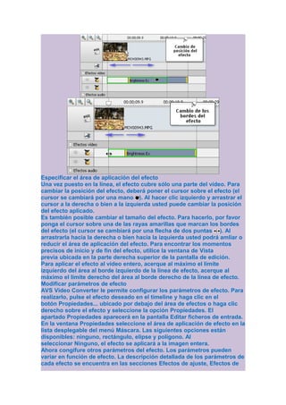 Especificar el área de aplicación del efecto
Una vez puesto en la línea, el efecto cubre sólo una parte del vídeo. Para
cambiar la posición del efecto, deberá poner el cursor sobre el efecto (el
cursor se cambiará por una mano ). Al hacer clic izquierdo y arrastrar el
cursor a la derecha o bien a la izquierda usted puede cambiar la posición
del efecto aplicado.
Es también posible cambiar el tamaño del efecto. Para hacerlo, por favor
ponga el cursor sobre una de las rayas amarillas que marcan los bordes
del efecto (el cursor se cambiará por una flecha de dos puntas ). Al
arrastrarla hacia la derecha o bien hacia la izquierda usted podrá amliar o
reducir el área de aplicación del efecto. Para encontrar los momentos
precisos de inicio y de fin del efecto, utilice la ventana de Vista
previa ubicada en la parte derecha superior de la pantalla de edición.
Para aplicar el efecto al vídeo entero, acerque al máximo el límite
izquierdo del área al borde izquierdo de la linea de efecto, acerque al
máximo el límite derecho del área al borde derecho de la línea de efecto.
Modificar parámetros de efecto
AVS Video Converter le permite configurar los parámetros de efecto. Para
realizarlo, pulse el efecto deseado en el timeline y haga clic en el
botón Propiedades... ubicado por debajo del área de efectos o haga clic
derecho sobre el efecto y seleccione la opción Propiedades. El
apartado Propiedades aparecerá en la pantalla Editar ficheros de entrada.
En la ventana Propiedades seleccione el área de aplicación de efecto en la
lista desplegable del menú Máscara. Las siguientes opciones están
disponibles: ninguno, rectángulo, elipse y polígono. Al
seleccionar Ninguno, el efecto se aplicará a la imagen entera.
Ahora congifure otros parámetros del efecto. Los parámetros pueden
variar en función de efecto. La descripción detallada de los parámetros de
cada efecto se encuentra en las secciones Efectos de ajuste, Efectos de
 