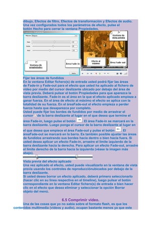 dibujo, Efectos de filtro, Efectos de transformación y Efectos de audio.
     Una vez configurados todos los parámetros de efecto, pulse el
     botón Hecho para cerrar la ventana Propiedades.




     Fijar las áreas de fundidos
     En la ventana Editar fichero(s) de entrada usted podrá fijar las áreas
     de Fade-in y Fade-out para el efecto que usted ha aplicado al fichero de
     vídeo por medio del cursor deslizante ubicado por debajo del área de
     vista previa. Deberá pulsar el botón Propiedades para que aparezca la
     barra deslizante. Fade-in es el área en la que el efecto aplicado empieza a
     ganar fuerza. En el área de efecto al máximo el efecto se aplica con la
     totalidad de su fuerza. En el áreaFade-out el efecto empieza a perder
     fuerza hasta que desaparezca por completo.
     Usted puede fijar los bordes de fundidos por medio de arrastrar el
     cursor de la barra deslizante al lugar en el que desea que termine el
     área Fade-in, luego pulse el botón   . El área Fade-in se marcará en la
     barra deslizante. Luego ponga el cursor de la barra deslizante al lugar en
     el que desea que empiece el área Fade-out y pulse el botón        . El
     áreaFade-out se marcará en la barra. Es también posible ajustar las áreas
     de fundidos arrastrando sus bordes hacia dentro o bien hacia fuera. Si
     usted desea aplicar un efecto Fade-in, arrastre el límite izquierdo de la
     barra deslizante hacia la derecha. Para aplicar un efecto Fade-out, arrastre
     el límite derecho de la barra hacia la izquierda (véase la imagen más
     abajo).

     Vista previa del efecto aplicado
     Una vez aplicado el efecto, usted puede visualizarlo en la ventana de vista
     previa usando los controles de reproducciónubicados por debajo de la
     barra deslizante.
     Si usted desea borrar un efecto aplicado, deberá primero seleccionarlo
     (hacer clic en su línea respectiva en el timeline), luego pulsar el botón
     correspondiente en la ventana Editar fichero(s) de entrada o bien hacer
     clic en el efecto que desea eliminar y seleccionar la opción Borrar
     objeto del menú.

                              6.5 Comprimir video.
     Una de las cosas que yo no sabia sobre el formato flash, es que los
contenidos multimedia (vídeos y audio), ocupan bastante menos ya que este
 