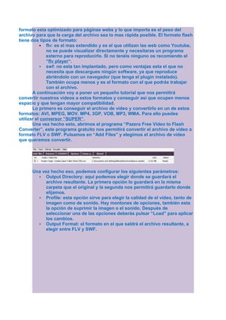 formato esta optimizado para páginas webs y lo que importa es el peso del
archivo para que la carga del archivo sea lo mas rápida posible. El formato flash
tiene dos tipos de formato:
            flv: es el mas extendido y es el que utilizan las web como Youtube,
              no se puede visualizar directamente y necesitaras un programa
              externo para reproducirlo. Si no tenéis ninguno os recomiendo el
              “flv player“.
            swf: no esta tan implantado, pero como ventajas esta el que no
              necesita que descargues ningún software, ya que reproduce
              abriéndolo con un navegador (que tenga el plugin instalado).
              También ocupa menos y es el formato con el que podrás trabajar
              con el archivo.
       A continuación voy a poner un pequeño tutorial que nos permitirá
convertir nuestros vídeos a estos formatos y conseguir así que ocupen menos
espacio y que tengan mayor compatibilidad.
       Lo primero es conseguir el archivo de vídeo y convertirlo en un de estos
formatos: AVI, MPEG, MOV, MP4, 3GP, VOB, MP3, WMA. Para ello puedes
utilizar el conversor “SUPER”.
       Una vez hecho esto, abrimos el programa “Pazera Free Video to Flash
Converter”, este programa gratuito nos permitirá convertir el archivo de vídeo a
formato FLV o SWF. Pulsamos en “Add Files” y elegimos el archivo de vídeo
que queramos convertir.




      Una vez hecho eso, podemos configurar los siguientes parámetros:
         Output Directory: aquí podemos elegir donde se guardará el
            archivo resultante. La primera opción lo guardará en la misma
            carpeta que el original y la segunda nos permitirá guardarlo donde
            elijamos.
         Profile: esta opción sirve para elegir la calidad de el vídeo, tanto de
            imagen como de sonido. Hay montones de opciones, también esta
            la opción de suprimir la imagen o el sonido. Después de
            seleccionar una de las opciones deberás pulsar “Load” para aplicar
            los cambios.
         Output Format: el formato en el que saldrá el archivo resultante, a
            elegir entre FLV y SWF.
 