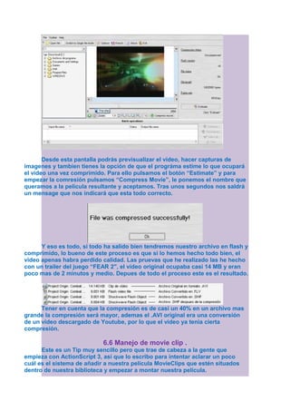 Desde esta pantalla podrás previsualizar el vídeo, hacer capturas de
imagenes y tambien tienes la opción de que el prográma estime lo que ocupará
el vídeo una vez comprimido. Para ello pulsamos el botón “Estimate” y para
empezar la comresión pulsamos “Compress Movie”, le ponemos el nombre que
queramos a la pelicula resultante y aceptamos. Tras unos segundos nos saldrá
un mensage que nos indicará que esta todo correcto.




      Y eso es todo, si todo ha salido bien tendremos nuestro archivo en flash y
comprimido, lo bueno de este proceso es que si lo hemos hecho todo bien, el
video apenas habra perdido calidad. Las pruevas que he realizado las he hecho
con un trailer del juego “FEAR 2″, el vídeo original ocupaba casi 14 MB y eran
poco mas de 2 minutos y medio. Depues de todo el proceso este es el resultado.




      Tener en cuenta que la compresión es de casi un 40% en un archivo mas
grande la compresión será mayor, ademas el .AVI original era una conversión
de un vídeo descargado de Youtube, por lo que el video ya tenia cierta
compresión.

                            6.6 Manejo de movie clip .
      Este es un Tip muy sencillo pero que trae de cabeza a la gente que
empieza con ActionScript 3, así que lo escribo para intentar aclarar un poco
cuál es el sistema de añadir a nuestra película MovieClips que estén situados
dentro de nuestra biblioteca y empezar a montar nuestra película.
 