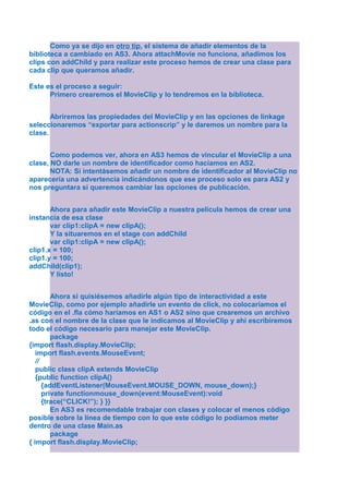 Como ya se dijo en otro tip, el sistema de añadir elementos de la
biblioteca a cambiado en AS3. Ahora attachMovie no funciona, añadimos los
clips con addChild y para realizar este proceso hemos de crear una clase para
cada clip que queramos añadir.

Este es el proceso a seguir:
      Primero crearemos el MovieClip y lo tendremos en la biblioteca.


       Abriremos las propiedades del MovieClip y en las opciones de linkage
seleccionaremos “exportar para actionscrip” y le daremos un nombre para la
clase.


       Como podemos ver, ahora en AS3 hemos de vincular el MovieClip a una
clase, NO darle un nombre de identificador como hacíamos en AS2.
       NOTA: Si intentásemos añadir un nombre de identificador al MovieClip no
aparecería una advertencia indicándonos que ese proceso solo es para AS2 y
nos preguntara si queremos cambiar las opciones de publicación.


       Ahora para añadir este MovieClip a nuestra película hemos de crear una
instancia de esa clase
       var clip1:clipA = new clipA();
       Y la situaremos en el stage con addChild
       var clip1:clipA = new clipA();
clip1.x = 100;
clip1.y = 100;
addChild(clip1);
       Y listo!


         Ahora si quisiésemos añadirle algún tipo de interactividad a este
MovieClip, como por ejemplo añadirle un evento de click, no colocaríamos el
código en el .fla cómo haríamos en AS1 o AS2 sino que crearemos un archivo
.as con el nombre de la clase que le indicamos al MovieClip y ahí escribiremos
todo el código necesario para manejar este MovieClip.
         package
{import flash.display.MovieClip;
   import flash.events.MouseEvent;
   //
   public class clipA extends MovieClip
   {public function clipA()
      {addEventListener(MouseEvent.MOUSE_DOWN, mouse_down);}
      private functionmouse_down(event:MouseEvent):void
      {trace(“CLICK!”); } }}
         En AS3 es recomendable trabajar con clases y colocar el menos código
posible sobre la línea de tiempo con lo que este código lo podíamos meter
dentro de una clase Main.as
         package
{ import flash.display.MovieClip;
 