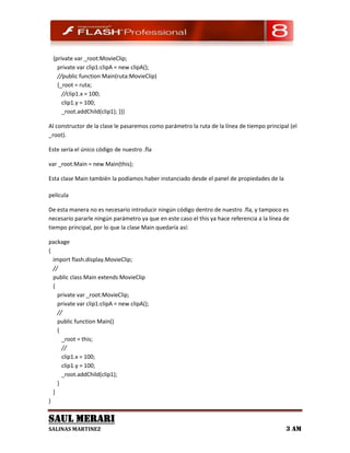{private var _root:MovieClip;
   private var clip1:clipA = new clipA();
   //public function Main(ruta:MovieClip)
   {_root = ruta;
     //clip1.x = 100;
     clip1.y = 100;
     _root.addChild(clip1); }}}

Al constructor de la clase le pasaremos como parámetro la ruta de la línea de tiempo principal (el
_root).

Este sería el único código de nuestro .fla

var _root:Main = new Main(this);

Esta clase Main también la podíamos haber instanciado desde el panel de propiedades de la

película

De esta manera no es necesario introducir ningún código dentro de nuestro .fla, y tampoco es
necesario pararle ningún parámetro ya que en este caso el this ya hace referencia a la línea de
tiempo principal, por lo que la clase Main quedaría así:

package
{
  import flash.display.MovieClip;
  //
  public class Main extends MovieClip
  {
    private var _root:MovieClip;
    private var clip1:clipA = new clipA();
    //
    public function Main()
    {
      _root = this;
      //
      clip1.x = 100;
      clip1.y = 100;
      _root.addChild(clip1);
    }
  }
}

SAUL MERARI
SALINAS MARTINEZ                                                                             3 AM
 