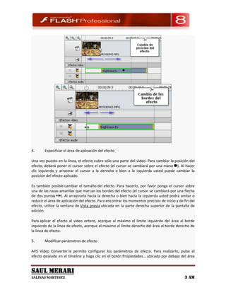4.      Especificar el área de aplicación del efecto

Una vez puesto en la línea, el efecto cubre sólo una parte del vídeo. Para cambiar la posición del
efecto, deberá poner el cursor sobre el efecto (el cursor se cambiará por una mano ). Al hacer
clic izquierdo y arrastrar el cursor a la derecha o bien a la izquierda usted puede cambiar la
posición del efecto aplicado.

Es también posible cambiar el tamaño del efecto. Para hacerlo, por favor ponga el cursor sobre
una de las rayas amarillas que marcan los bordes del efecto (el cursor se cambiará por una flecha
de dos puntas ). Al arrastrarla hacia la derecha o bien hacia la izquierda usted podrá amliar o
reducir el área de aplicación del efecto. Para encontrar los momentos precisos de inicio y de fin del
efecto, utilice la ventana de Vista previa ubicada en la parte derecha superior de la pantalla de
edición.

Para aplicar el efecto al vídeo entero, acerque al máximo el límite izquierdo del área al borde
izquierdo de la linea de efecto, acerque al máximo el límite derecho del área al borde derecho de
la línea de efecto.

5.      Modificar parámetros de efecto

AVS Video Converter le permite configurar los parámetros de efecto. Para realizarlo, pulse el
efecto deseado en el timeline y haga clic en el botón Propiedades... ubicado por debajo del área


SAUL MERARI
SALINAS MARTINEZ                                                                              3 AM
 