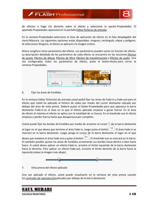 de efectos o haga clic derecho sobre el efecto y seleccione la opción Propiedades. El
apartado Propiedades aparecerá en la pantalla Editar ficheros de entrada.

En la ventana Propiedades seleccione el área de aplicación de efecto en la lista desplegable del
menú Máscara. Las siguientes opciones están disponibles: ninguno, rectángulo, elipse y polígono.
Al seleccionar Ninguno, el efecto se aplicará a la imagen entera.

Ahora congifure otros parámetros del efecto. Los parámetros pueden variar en función de efecto.
La descripción detallada de los parámetros de cada efecto se encuentra en las secciones Efectos
de ajuste, Efectos de dibujo, Efectos de filtro, Efectos de transformación y Efectos de audio. Una
vez configurados todos los parámetros de efecto, pulse el botón Hecho para cerrar la
ventana Propiedades.




6.      Fijar las áreas de fundidos

En la ventana Editar fichero(s) de entrada usted podrá fijar las áreas de Fade-in y Fade-out para el
efecto que usted ha aplicado al fichero de vídeo por medio del cursor deslizante ubicado por
debajo del área de vista previa. Deberá pulsar el botón Propiedades para que aparezca la barra
deslizante. Fade-in es el área en la que el efecto aplicado empieza a ganar fuerza. En el área
de efecto al máximo el efecto se aplica con la totalidad de su fuerza. En el áreaFade-out el efecto
empieza a perder fuerza hasta que desaparezca por completo.

Usted puede fijar los bordes de fundidos por medio de arrastrar el cursor     de la barra deslizante
al lugar en el que desea que termine el área Fade-in, luego pulse el botón   . El área Fade-in se
marcará en la barra deslizante. Luego ponga el cursor de la barra deslizante al lugar en el que
desea que empiece el área Fade-out y pulse el botón        . El áreaFade-out se marcará en la barra.
Es también posible ajustar las áreas de fundidos arrastrando sus bordes hacia dentro o bien hacia
fuera. Si usted desea aplicar un efecto Fade-in, arrastre el límite izquierdo de la barra deslizante
hacia la derecha. Para aplicar un efecto Fade-out, arrastre el límite derecho de la barra hacia la
izquierda (véase la imagen más abajo).




7.      Vista previa del efecto aplicado

Una vez aplicado el efecto, usted puede visualizarlo en la ventana de vista previa usando
los controles de reproducciónubicados por debajo de la barra deslizante.



SAUL MERARI
SALINAS MARTINEZ                                                                             3 AM
 