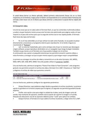 Si usted desea borrar un efecto aplicado, deberá primero seleccionarlo (hacer clic en su línea
respectiva en el timeline), luego pulsar el botón correspondiente en la ventana Editar fichero(s) de
entrada o bien hacer clic en el efecto que desea eliminar y seleccionar la opción Borrar objeto del
menú.

6.5 Comprimir video.

Una de las cosas que yo no sabia sobre el formato flash, es que los contenidos multimedia (vídeos
y audio), ocupan bastante menos ya que este formato esta optimizado para páginas webs y lo que
importa es el peso del archivo para que la carga del archivo sea lo mas rápida posible. El formato
flash tiene dos tipos de formato:

       flv: es el mas extendido y es el que utilizan las web como Youtube, no se puede visualizar
directamente y necesitaras un programa externo para reproducirlo. Si no tenéis ninguno os
recomiendo el “flvplayer“.
       swf: no esta tan implantado, pero como ventajas esta el que no necesita que descargues
ningún software, ya que reproduce abriéndolo con un navegador (que tenga el plugin instalado).
También ocupa menos y es el formato con el que podrás trabajar con el archivo.
A continuación voy a poner un pequeño tutorial que nos permitirá convertir nuestros vídeos a
estos formatos y conseguir así que ocupen menos espacio y que tengan mayor compatibilidad.

Lo primero es conseguir el archivo de vídeo y convertirlo en un de estos formatos: AVI, MPEG,
MOV, MP4, 3GP, VOB, MP3, WMA. Para ello puedes utilizar el conversor “SUPER”.

Una vez hecho esto, abrimos el programa “Pazera Free Video to Flash Converter”, este programa
gratuito nos permitirá convertir el archivo de vídeo a formato FLV o SWF. Pulsamos en “Add Files”
y elegimos el archivo de vídeo que queramos convertir.




Una vez hecho eso, podemos configurar los siguientes parámetros:

       Output Directory: aquí podemos elegir donde se guardará el archivo resultante. La primera
opción lo guardará en la misma carpeta que el original y la segunda nos permitirá guardarlo donde
elijamos.
       Profile: esta opción sirve para elegir la calidad de el vídeo, tanto de imagen como de
sonido. Hay montones de opciones, también esta la opción de suprimir la imagen o el sonido.
Después de seleccionar una de las opciones deberás pulsar “Load” para aplicar los cambios.
       Output Format: el formato en el que saldrá el archivo resultante, a elegir entre FLV y SWF.




SAUL MERARI
SALINAS MARTINEZ                                                                             3 AM
 