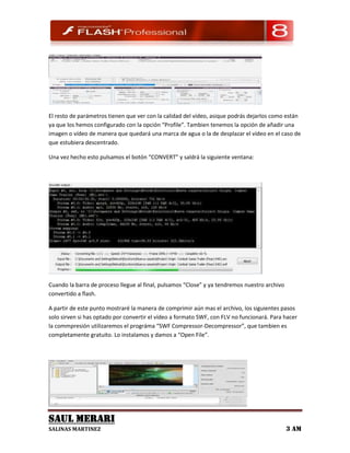 El resto de parámetros tienen que ver con la calidad del vídeo, asique podrás dejarlos como están
ya que los hemos configurado con la opción “Profile”. Tambien tenemos la opción de añadir una
imagen o vídeo de manera que quedará una marca de agua o la de desplazar el vídeo en el caso de
que estubiera descentrado.

Una vez hecho esto pulsamos el botón “CONVERT” y saldrá la siguiente ventana:




Cuando la barra de proceso llegue al final, pulsamos “Close” y ya tendremos nuestro archivo
convertido a flash.

A partir de este punto mostraré la manera de comprimir aún mas el archivo, los siguientes pasos
solo sirven si has optado por convertir el vídeo a formato SWF, con FLV no funcionará. Para hacer
la commpresión utilizaremos el prográma “SWF Compressor-Decompressor”, que tambien es
completamente gratuito. Lo instalamos y damos a “Open File”.




SAUL MERARI
SALINAS MARTINEZ                                                                              3 AM
 