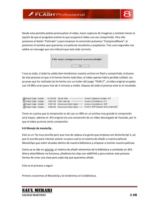 Desde esta pantalla podrás previsualizar el vídeo, hacer capturas de imagenes y tambien tienes la
opción de que el prográma estime lo que ocupará el vídeo una vez comprimido. Para ello
pulsamos el botón “Estimate” y para empezar la comresión pulsamos “CompressMovie”, le
ponemos el nombre que queramos a la pelicula resultante y aceptamos. Tras unos segundos nos
saldrá un mensage que nos indicará que esta todo correcto.




Y eso es todo, si todo ha salido bien tendremos nuestro archivo en flash y comprimido, lo bueno
de este proceso es que si lo hemos hecho todo bien, el video apenas habra perdido calidad. Las
pruevas que he realizado las he hecho con un trailer del juego “FEAR 2″ , el vídeo original ocupaba
casi 14 MB y eran poco mas de 2 minutos y medio. Depues de todo el proceso este es el resultado.




Tener en cuenta que la compresión es de casi un 40% en un archivo mas grande la compresión
será mayor, ademas el .AVI original era una conversión de un vídeo descargado de Youtube, por lo
que el video ya tenia cierta compresión.

6.6 Manejo de movieclip .

Este es un Tip muy sencillo pero que trae de cabeza a la gente que empieza con ActionScript 3, así
que lo escribo para intentar aclarar un poco cuál es el sistema de añadir a nuestra película
MovieClips que estén situados dentro de nuestra biblioteca y empezar a montar nuestra película.

Como ya se dijo en otro tip, el sistema de añadir elementos de la biblioteca a cambiado en AS3.
Ahora attachMovie no funciona, añadimos los clips con addChild y para realizar este proceso
hemos de crear una clase para cada clip que queramos añadir.

Este es el proceso a seguir:


Primero crearemos el MovieClip y lo tendremos en la biblioteca.




SAUL MERARI
SALINAS MARTINEZ                                                                             3 AM
 