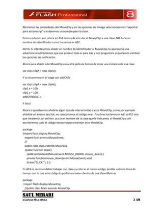 Abriremos las propiedades del MovieClip y en las opciones de linkage seleccionaremos “exportar
para actionscrip” y le daremos un nombre para la clase.

Como podemos ver, ahora en AS3 hemos de vincular el MovieClip a una clase, NO darle un
nombre de identificador como hacíamos en AS2.

NOTA: Si intentásemos añadir un nombre de identificador al MovieClip no aparecería una
advertencia indicándonos que ese proceso solo es para AS2 y nos preguntara si queremos cambiar
las opciones de publicación.

Ahora para añadir este MovieClip a nuestra película hemos de crear una instancia de esa clase

var clip1:clipA = new clipA();

Y la situaremos en el stage con addChild

var clip1:clipA = new clipA();
clip1.x = 100;
clip1.y = 100;
addChild(clip1);

Y listo!

Ahora si quisiésemos añadirle algún tipo de interactividad a este MovieClip, como por ejemplo
añadirle un evento de click, no colocaríamos el código en el .fla cómo haríamos en AS1 o AS2 sino
que crearemos un archivo .as con el nombre de la clase que le indicamos al MovieClip y ahí
escribiremos todo el código necesario para manejar este MovieClip.

package
{import flash.display.MovieClip;
  import flash.events.MouseEvent;
  //
  public class clipA extends MovieClip
  {public function clipA()
    {addEventListener(MouseEvent.MOUSE_DOWN, mouse_down);}
    private functionmouse_down(event:MouseEvent):void
    {trace(“CLICK!”); } }}

En AS3 es recomendable trabajar con clases y colocar el menos código posible sobre la línea de
tiempo con lo que este código lo podíamos meter dentro de una clase Main.as

package
{ import flash.display.MovieClip;
   //public class Main extends MovieClip

SAUL MERARI
SALINAS MARTINEZ                                                                            3 AM
 