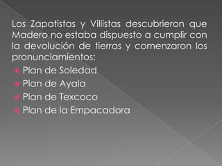 Los Zapatistas y Villistas descubrieron que
Madero no estaba dispuesto a cumplir con
la devolución de tierras y comenzaron los
pronunciamientos:
  Plan de Soledad
  Plan de Ayala
  Plan de Texcoco
  Plan de la Empacadora
 