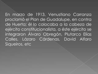 En marzo de 1913, Venustiano Carranza
proclamó el Plan de Guadalupe, en contra
de Huerta; él lo colocaba a la cabeza de
ejército constitucionalista, a éste ejército se
integraron Álvaro Obregón, Plutarco Elías
Calles, Lázaro Cárdenas, David Alfaro
Siqueiros, etc
 