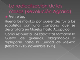   Frente sur:
Huerta los movilizó por querer destruir a los
zapatistas con una campaña que se
desarrollará en Morelos hasta Acapulco.
Como respuesta, los zapatistas formaron la
Guerra de guerrillas, obligándolos a
replegarse hasta la Ciudad de México
(febrero 1913- noviembre 1915).
 