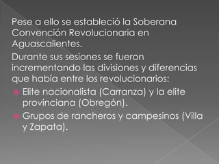 Pese a ello se estableció la Soberana
Convención Revolucionaria en
Aguascalientes.
Durante sus sesiones se fueron
incrementando las divisiones y diferencias
que había entre los revolucionarios:
  Elite nacionalista (Carranza) y la elite
   provinciana (Obregón).
  Grupos de rancheros y campesinos (Villa
   y Zapata).
 
