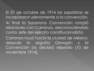 El 27 de octubre de 1914 los zapatistas se
incorporaron plenamente a la convención.
Al final la Soberana Convención rompió
relaciones con Carranza, desconociéndolo
como Jefe del ejército constitucionalista.
Carranza huyó hacia la ciudad de México,
después lo seguiría Obregón y la
Convención los declaró rebeldía (10 de
noviembre 1914).
 