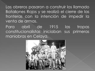 Los obreros pasaron a construir los llamado
Batallones Rojos y se realizó el cierre de las
fronteras con la intención de impedir la
venta de armas.
Para     abril   de     1915     las    tropas
constitucionalistas iniciaban sus primeras
maniobras en Celaya.
 