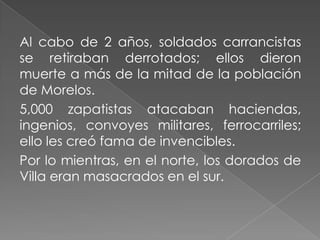 Al cabo de 2 años, soldados carrancistas
se retiraban derrotados; ellos dieron
muerte a más de la mitad de la población
de Morelos.
5,000 zapatistas atacaban haciendas,
ingenios, convoyes militares, ferrocarriles;
ello les creó fama de invencibles.
Por lo mientras, en el norte, los dorados de
Villa eran masacrados en el sur.
 