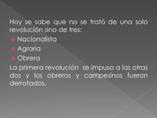 Hoy se sabe que no se trató de una solo
revolución sino de tres:
  Nacionalista
  Agraria
  Obrera
La primera revolución se impuso a las otras
dos y los obreros y campesinos fueron
derrotados.
 