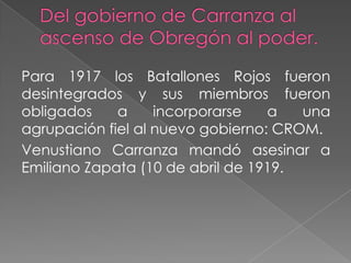 Para 1917 los Batallones Rojos fueron
desintegrados y sus miembros fueron
obligados    a     incorporarse   a   una
agrupación fiel al nuevo gobierno: CROM.
Venustiano Carranza mandó asesinar a
Emiliano Zapata (10 de abril de 1919.
 