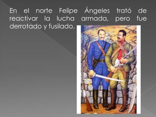 En el norte Felipe Ángeles trató de
reactivar la lucha armada, pero fue
derrotado y fusilado.
 