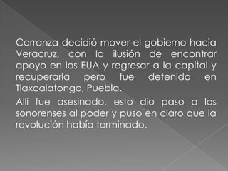 Carranza decidió mover el gobierno hacia
Veracruz, con la ilusión de encontrar
apoyo en los EUA y regresar a la capital y
recuperarla pero fue detenido en
Tlaxcalatongo, Puebla.
Allí fue asesinado, esto dio paso a los
sonorenses al poder y puso en claro que la
revolución había terminado.
 