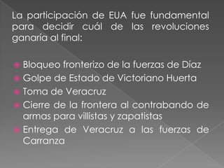 La participación de EUA fue fundamental
para decidir cuál de las revoluciones
ganaría al final:

 Bloqueo fronterizo de la fuerzas de Díaz
 Golpe de Estado de Victoriano Huerta
 Toma de Veracruz
 Cierre de la frontera al contrabando de
  armas para villistas y zapatistas
 Entrega de Veracruz a las fuerzas de
  Carranza
 