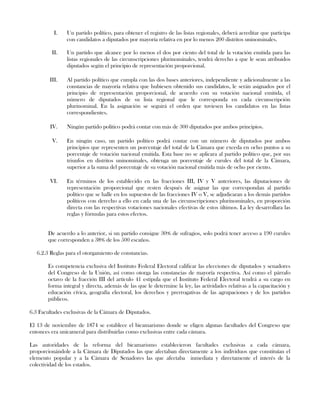 I. Un partido político, para obtener el registro de las listas regionales, deberá acreditar que participa
con candidatos a diputados por mayoría relativa en por lo menos 200 distritos uninominales.
II. Un partido que alcance por lo menos el dos por ciento del total de la votación emitida para las
listas regionales de las circunscripciones plurinominales, tendrá derecho a que le sean atribuidos
diputados según el principio de representación proporcional.
III. Al partido político que cumpla con las dos bases anteriores, independiente y adicionalmente a las
constancias de mayoría relativa que hubiesen obtenido sus candidatos, le serán asignados por el
principio de representación proporcional, de acuerdo con su votación nacional emitida, el
número de diputados de su lista regional que le corresponda en cada circunscripción
plurinominal. En la asignación se seguirá el orden que tuviesen los candidatos en las listas
correspondientes.
IV. Ningún partido político podrá contar con más de 300 diputados por ambos principios.
V. En ningún caso, un partido político podrá contar con un número de diputados por ambos
principios que representen un porcentaje del total de la Cámara que exceda en ocho puntos a su
porcentaje de votación nacional emitida. Esta base no se aplicara al partido político que, por sus
triunfos en distritos uninominales, obtenga un porcentaje de curules del total de la Cámara,
superior a la suma del porcentaje de su votación nacional emitida más de ocho por ciento.
VI. En términos de los establecido en las fracciones III, IV y V anteriores, las diputaciones de
representación proporcional que resten después de asignar las que correspondan al partido
político que se halle en los supuestos de las fracciones IV o V, se adjudicaran a los demás partidos
políticos con derecho a ello en cada una de las circunscripciones plurinominales, en proporción
directa con las respectivas votaciones nacionales efectivas de estos últimos. La ley desarrollara las
reglas y fórmulas para estos efectos.
De acuerdo a lo anterior, si un partido consigue 30% de sufragios, solo podrá tener acceso a 190 curules
que corresponden a 38% de los 500 escaños.
6.2.3 Reglas para el otorgamiento de constancias.
Es competencia exclusiva del Instituto Federal Electoral calificar las elecciones de diputados y senadores
del Congreso de la Unión, así como otorga las constancias de mayoría respectiva. Así como el párrafo
octavo de la fracción III del artículo 41 estipula que el Instituto Federal Electoral tendrá a su cargo en
forma integral y directa, además de las que le determine la ley, las actividades relativas a la capacitación y
educación cívica, geografía electoral, los derechos y prerrogativas de las agrupaciones y de los partidos
públicos.
6.3 Facultades exclusivas de la Cámara de Diputados.
El 13 de noviembre de 1874 se establece el bicamarismo donde se eligen algunas facultades del Congreso que
entonces era unicameral para distribuirlas como exclusivas entre cada cámara.
Las autoridades de la reforma del bicamarismo establecieron facultades exclusivas a cada cámara,
proporcionándole a la Cámara de Diputados las que afectaban directamente a los individuos que constituían el
elemento popular y a la Cámara de Senadores las que afectaba inmediata y directamente el interés de la
colectividad de los estados.
 