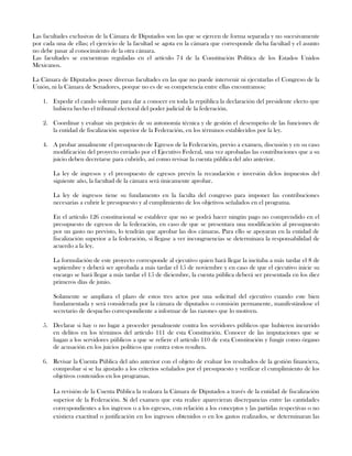 Las facultades exclusivas de la Cámara de Diputados son las que se ejercen de forma separada y no sucesivamente
por cada una de ellas; el ejercicio de la facultad se agota en la cámara que corresponde dicha facultad y el asunto
no debe pasar al conocimiento de la otra cámara.
Las facultades se encuentran reguladas en el artículo 74 de la Constitución Política de los Estados Unidos
Mexicanos.
La Cámara de Diputados posee diversas facultades en las que no puede intervenir ni ejecutarlas el Congreso de la
Unión, ni la Cámara de Senadores, porque no es de su competencia entre ellas encontramos:
1. Expedir el cando solemne para dar a conocer en toda la república la declaración del presidente electo que
hubiera hecho el tribunal electoral del poder judicial de la federación.
2. Coordinar y evaluar sin perjuicio de su autonomía técnica y de gestión el desempeño de las funciones de
la entidad de fiscalización superior de la Federación, en los términos establecidos por la ley.
4. A probar anualmente el presupuesto de Egresos de la Federación, previo a examen, discusión y en su caso
modificación del proyecto enviado por el Ejecutivo Federal, una vez aprobadas las contribuciones que a su
juicio deben decretarse para cubrirlo, así como revisar la cuenta pública del año anterior.
La ley de ingresos y el presupuesto de egresos prevén la recaudación e inversión delos impuestos del
siguiente año, la facultad de la cámara será únicamente aprobar.
La ley de ingresos tiene su fundamento en la faculta del congreso para imponer las contribuciones
necesarias a cubrir le presupuesto y al cumplimiento de los objetivos señalados en el programa.
En el artículo 126 constitucional se establece que no se podrá hacer ningún pago no comprendido en el
presupuesto de egresos de la federación, en caso de que se presentara una modificación al presupuesto
por un gasto no previsto, lo tendrán que aprobar las dos cámaras. Para ello se apoyaran en la entidad de
fiscalización superior a la federación, si llegase a ver incongruencias se determinara la responsabilidad de
acuerdo a la ley.
La formulación de este proyecto corresponde al ejecutivo quien hará llegar la incitaba a más tardar el 8 de
septiembre y deberá ser aprobada a más tardar el 15 de noviembre y en caso de que el ejecutivo inicie su
encargo se hará llegar a más tardar el 15 de diciembre, la cuenta pública deberá ser presentada en los diez
primeros días de junio.
Solamente se ampliara el plazo de estos tres actos por una solicitud del ejecutivo cuando este bien
fundamentada y será considerada por la cámara de diputados o comisión permanente, manifestándose el
secretario de despacho correspondiente a informar de las razones que lo motiven.
5. Declarar si hay o no lugar a proceder penalmente contra los servidores públicos que hubieren incurrido
en delitos en los términos del artículo 111 de esta Constitución. Conocer de las imputaciones que se
hagan a los servidores públicos a que se refiere el artículo 110 de esta Constitución y fungir como órgano
de acusación en los juicios políticos que contra estos resulten.
6. Revisar la Cuenta Pública del año anterior con el objeto de evaluar los resultados de la gestión financiera,
comprobar si se ha ajustado a los criterios señalados por el presupuesto y verificar el cumplimiento de los
objetivos contenidos en los programas.
La revisión de la Cuenta Pública la realzara la Cámara de Diputados a través de la entidad de fiscalización
superior de la Federación. Si del examen que esta realice aparecieran discrepancias entre las cantidades
correspondientes a los ingresos o a los egresos, con relación a los conceptos y las partidas respectivas o no
existiera exactitud o justificación en los ingresos obtenidos o en los gastos realizados, se determinaran las
 