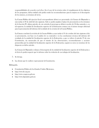 responsabilidades de acuerdo con la Ley. En el caso de la revisión sobre el cumplimiento de los objetivos
de los programas, dicha entidad solo podrá emitir las recomendaciones para la mejora en el desempeño
de los mismos, en términos de la ley.
La Cuenta Pública del ejercicio fiscal correspondiente deberá ser presentada a la Cámara de Diputados a
más tardar el 30 de abril del año siguiente. Solo se podrá ampliar el plazo de presentación en los términos
de la fracción IV, último párrafo, de este articulo; la prorroga no deberá exceder de 30 días naturales y, en
tal supuesto, la entidad de fiscalización superior de la Federación contara con el mismo tiempo adicional
para la presentación del informe del resultado de la revisión de la Cuenta Pública.
La Cámara concluirá la revisión de la Cuenta Pública a mar tardar el 31 de octubre del año siguiente al de
su presentación, con base en el análisis de su contenido y en las conclusiones técnicas del informe del
resultado de la entidad de fiscalización superior de la Federación, a que se refiere el articulo 79 de esta
Constitución, sin menoscabo de que el trámite de las observaciones, recomendaciones y acciones
promovidas por la entidad de fiscalización superior de la Federación, seguirá su curso en temrinos de los
dispuesto en dicho artículo.
La Cámara de Diputados evaluara el desempeño de la entidad de fiscalización superior de la Federación y
al efecto le podrá requerir que le informe sobre la evolución de sus trabajos de fiscalización.
7. Se deroga.
8. Las demás que le confiere expresamente la Constitución.
Bibliografía.
Constitución Política de los Estados Unidos Mexicanos.
http://www.ife.org.mx
http://www.congreso.gob.mx
http://www.diputados.gob.mx
 