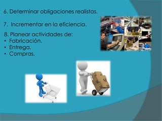 6. Determinar obligaciones realistas.
7. Incrementar en la eficiencia.

8. Planear actividades de:
• Fabricación.
• Entrega.
• Compras.

 