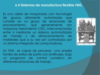 6.4 Sistemas de manufactura flexible FMS.
Es una celda de maquinado con tecnología
de grupos altamente automizada que
consiste en un grupo de estaciones de
procesamiento, que generalmente son
maquinas herramienta CNC, interconectadas
entre si mediante un sistema automatizado
de manejo y de almacenamiento de
materiales que a su vez son controlados por
un sistema integrado de computadoras.
Un FMS es capaz de procesar una amplia
familia de estilos de parte con similitudes, bajo
un programa de control numérico en
diferentes estaciones de trabajo.

 