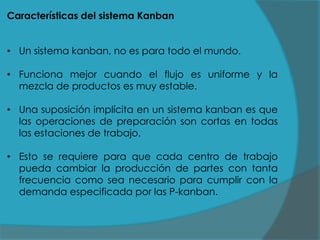 Características del sistema Kanban
• Un sistema kanban, no es para todo el mundo.

• Funciona mejor cuando el flujo es uniforme y la
mezcla de productos es muy estable.
• Una suposición implícita en un sistema kanban es que
las operaciones de preparación son cortas en todas
las estaciones de trabajo.
• Esto se requiere para que cada centro de trabajo
pueda cambiar la producción de partes con tanta
frecuencia como sea necesario para cumplir con la
demanda especificada por las P-kanban.

 
