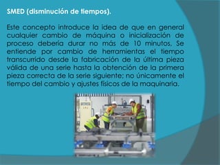 SMED (disminución de tiempos).
Este concepto introduce la idea de que en general
cualquier cambio de máquina o inicialización de
proceso debería durar no más de 10 minutos, Se
entiende por cambio de herramientas el tiempo
transcurrido desde la fabricación de la última pieza
válida de una serie hasta la obtención de la primera
pieza correcta de la serie siguiente; no únicamente el
tiempo del cambio y ajustes físicos de la maquinaria.

 