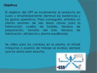 Objetivos

El objetivo del OPT es incrementar el producto en
curso y simultáneamente disminuir las existencias y
los gastos operativos. Para conseguirlo, enfatiza un
atento examen de seis áreas claves para la
fabricación: cuellos de botella, tiempos de
preparación, tamaño del lote, tiempos de
fabricación, eficiencia y planta equilibrada.
Se utiliza para los cambios en la planta, el añadir
máquinas o puestos de trabajo se evalúa, siempre
que los datos sean exactos.

 