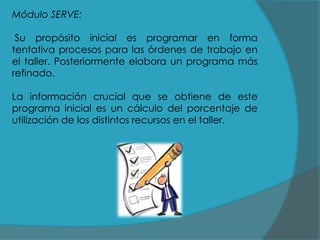 Módulo SERVE:
Su propósito inicial es programar en forma
tentativa procesos para las órdenes de trabajo en
el taller. Posteriormente elabora un programa más
refinado.
La información crucial que se obtiene de este
programa inicial es un cálculo del porcentaje de
utilización de los distintos recursos en el taller.

 