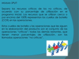 Módulo SPLIT:
Separa los recursos críticos de los no críticos, de
acuerdo con su porcentaje de utilización en el
programa inicial. Los recursos que se utilizan cerca o
por encima del 100% representan los cuellos de botella
(CCR) en las operaciones.
Estos cuellos de botella y las operaciones que les siguen
en la elaboración del producto son el conjunto de las
operaciones “críticas”; todas las demás restantes, que
tienen menor porcentajes de utilización, son las
llamadas operaciones “no críticas”.

 