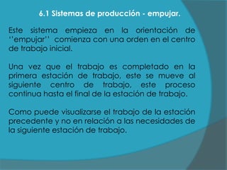 6.1 Sistemas de producción - empujar.
Este sistema empieza en la orientación de
„‟empujar‟‟ comienza con una orden en el centro
de trabajo inicial.
Una vez que el trabajo es completado en la
primera estación de trabajo, este se mueve al
siguiente centro de trabajo, este proceso
continua hasta el final de la estación de trabajo.

Como puede visualizarse el trabajo de la estación
precedente y no en relación a las necesidades de
la siguiente estación de trabajo.

 
