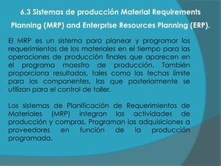 6.3 Sistemas de producción Material Requirements
Planning (MRP) and Enterprise Resources Planning (ERP).
El MRP es un sistema para planear y programar los
requerimientos de los materiales en el tiempo para las
operaciones de producción finales que aparecen en
el programa maestro de producción. También
proporciona resultados, tales como las fechas límite
para los componentes, las que posteriormente se
utilizan para el control de taller.
Los sistemas de Planificación de Requerimientos de
Materiales (MRP) integran las actividades de
producción y compras. Programan las adquisiciones a
proveedores
en
función
de
la
producción
programada.

 